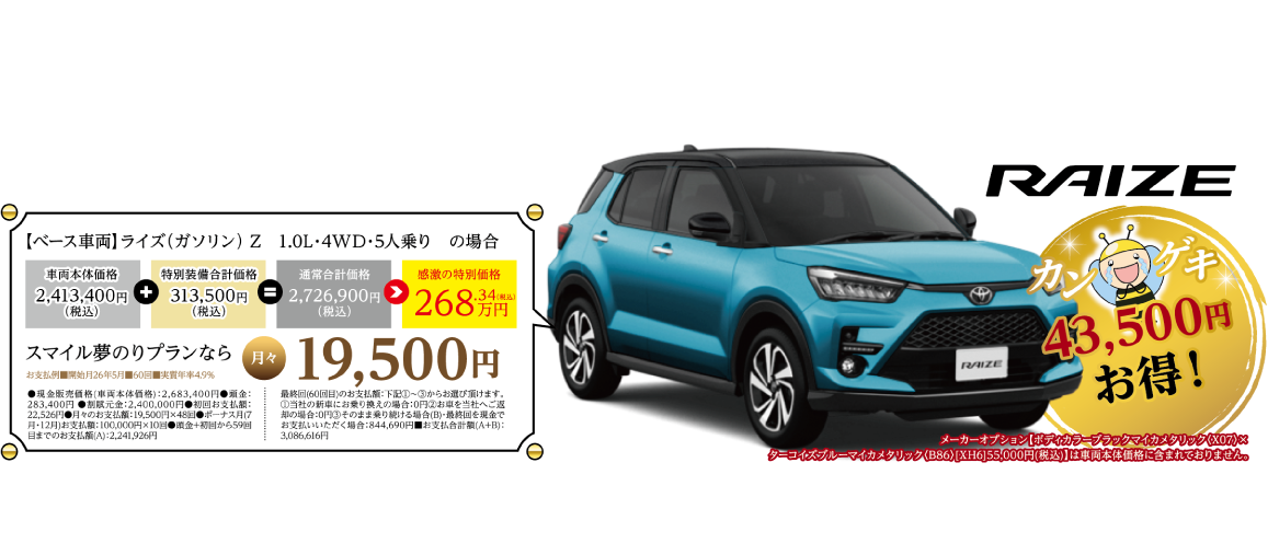 RAIZE カンゲキ43,500円お得!【ベース車両】ライズ(ガソリン)Z 1.0L・4WD・5人乗りの場合:感激の特別価格268.34万円(税込)。スマイル夢のりプランなら月々19,500円。詳細条件は画像内注記の通り。